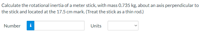 Calculate the rotational inertia of a meter stick, with mass 0.735 kg, about an axis perpendicular to
the stick and located at the 17.5 cm mark. (Treat the stick as a thin rod.)
Number
i
Units