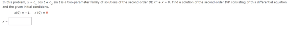 In this problem, x = c₂ cos t + c₂ sin t is a two-parameter family of solutions of the second-order DE x" + x = 0. Find a solution of the second-order IVP consisting of this differential equation
and the given initial conditions.
x(0) = -1, x'(0) 9