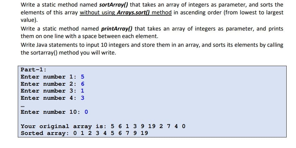Write a static method named sortArray() that takes an array of integers as parameter, and sorts the
elements of this array without using Arrays.sort() method in ascending order (from lowest to largest
value).
Write a static method named printArray() that takes an array of integers as parameter, and prints
them on one line with a space between each element.
Write Java statements to input 10 integers and store them in an array, and sorts its elements by calling
the sortarray() method you will write.
Part-1:
Enter number 1: 5
Enter number 2: 6
Enter number 3: 1
Enter number 4: 3
Enter number 10: 0
Your original array is: 5 6 1 3 9 19 2 7 4 0
Sorted array: 0 1 2 3 4 5 6 7 9 19

