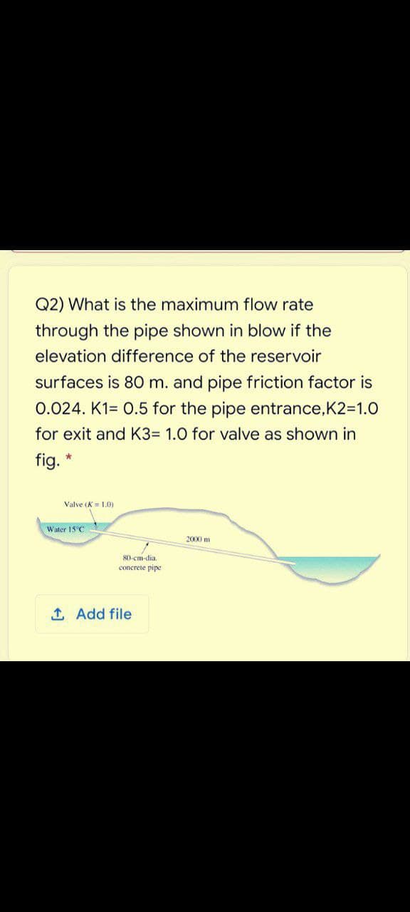 Q2) What is the maximum flow rate
through the pipe shown in blow if the
elevation difference of the reservoir
surfaces is 80 m. and pipe friction factor is
0.024. K1= 0.5 for the pipe entrance,K2=1.O
for exit and K3= 1.0 for valve as shown in
fig.
Valve (K= 1.0)
Water 15 C
2000 m
80-cm-dia.
concrete pipe
1 Add file
