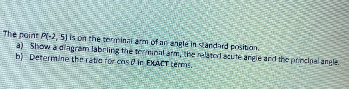 The point P(-2, 5) is on the terminal arm of an angle in standard position.
a) Show a diagram labeling the terminal arm, the related acute angle and the principal angle.
b) Determine the ratio for cos in EXACT terms.