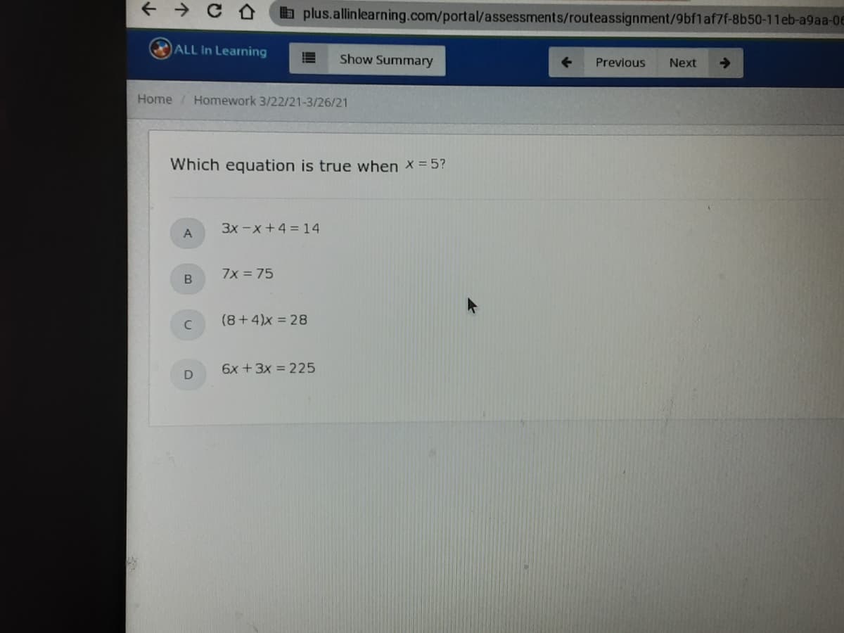 b plus.allinlearning.com/portal/assessments/routeassignment/9bf1af7f-8b50-11eb-a9aa-0E
ALL In Learning
Show Summary
Previous
Next
Home / Homework 3/22/21-3/26/21
Which equation is true when x = 5?
3x -x+4 = 14
A
7x = 75
C.
(8+4)x = 28
6x + 3x = 225
