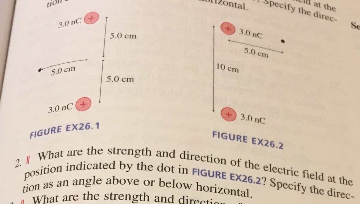 at the
pecify the direc-
ontal.
2. What are the strength and direction of the electric field at the
position indicated by the dot in FIGURE EX26.2? Specify the direc-
a angle above or below horizontal.
tic
Se
3.0 nC
+)3.0 nC
5.0 cm
5.0 cm
10 cm
5.0 cm
5.0 cm
3.0 nC +
+ 3.0 nC
FIGURE EX26.2
FIGURE EX26.1
tion as an
What are the strength and direction
