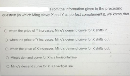 From the information given in the preceding
question (in which Ming views X and Y as perfect complements), we know that
O when the price of Y increases, Ming's demand curve for X shifts in.
O when the price of Y increases, Ming's demand curve for X shifts out.
when the price of X increases, Ming's demand curve for X shifts out.
O Ming's demand curve for X is a horizontal line.
O Ming's demand curve for X is a vertical line.
