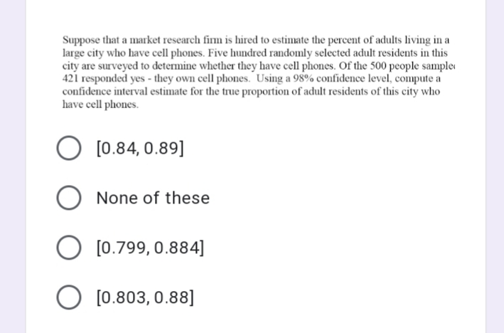 Suppose that a market research firm is hired to estimate the percent of adults living in a
large city who have cell phones. Five hundred randomly selected adult residents in this
city are surveyed to determine whether they have cell phones. Of the 500 people sample
421 responded yes - they own cell phones. Using a 98% confidence level, compute a
confidence interval estimate for the true proportion of adult residents of this city who
have cell phones.
[0.84, 0.89]
None of these
O [0.799, 0.884]
O [0.803, 0.88]
