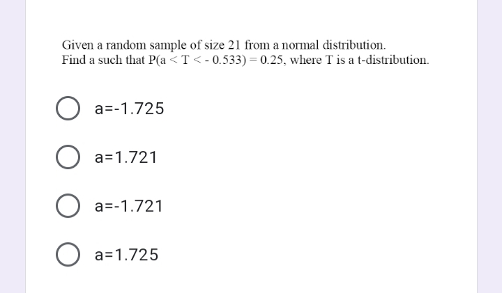 Given a random sample of size 21 from a normal distribution.
Find a such that P(a <T< - 0.533) = 0.25, where T is a t-distribution.
a=-1.725
O a=1.721
O a=-1.721
O a=1.725
