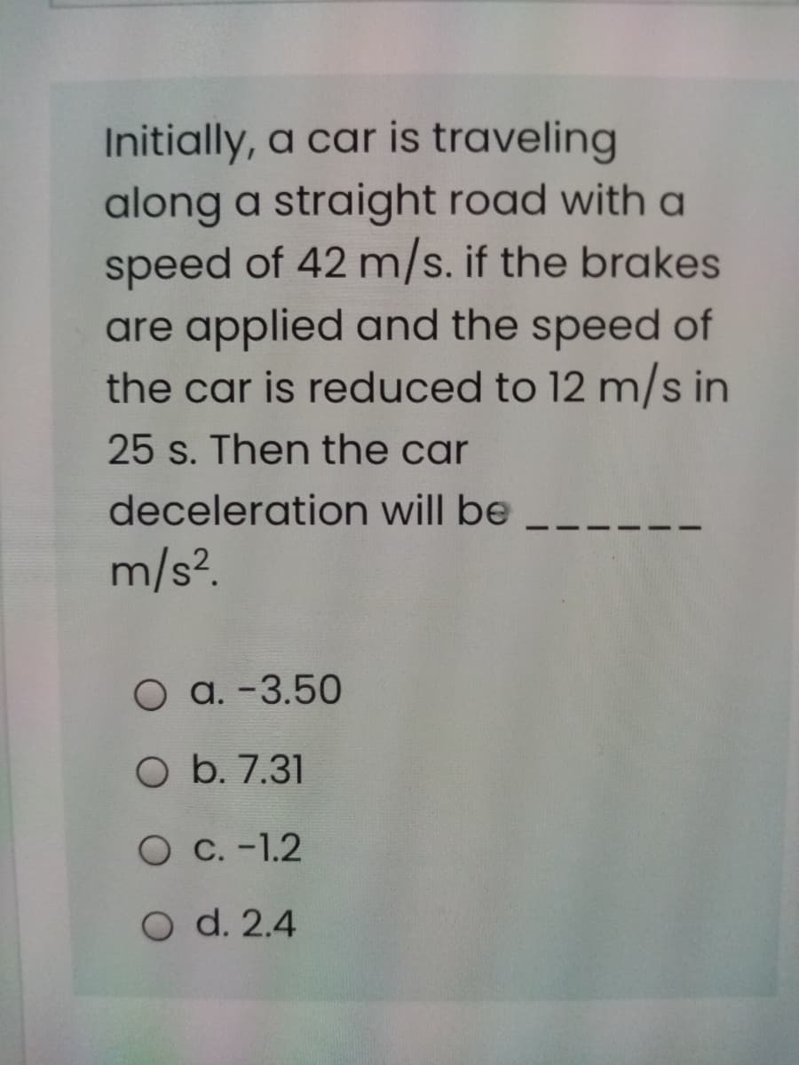 Initially, a car is traveling
along a straight road with a
speed of 42 m/s. if the brakes
are applied and the speed of
the car is reduced to 12 m/s in
25 s. Then the car
deceleration will be
m/s?.
O a. -3.50
O b. 7.31
O C. -1.2
O d. 2.4
