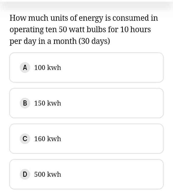 How much units of energy is consumed in
operating ten 50 watt bulbs for 10 hours
per day in a month (30 days)
A 100 kwh
B 150 kwh
C 160 kwh
D 500 kwh
