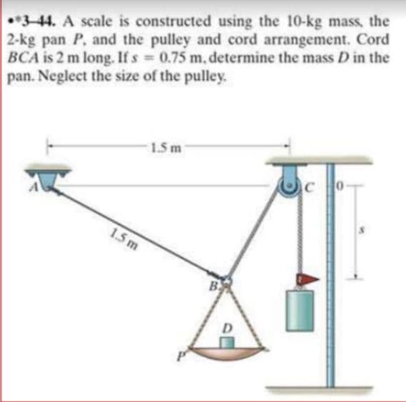 •3-44. A scale is constructed using the 10-kg mass, the
2-kg pan P, and the pulley and cord arrangement. Cord
BCA is 2 m long. If s 0.75 m. determine the mass D in the
pan. Neglect the size of the pulley.
1.5 m
1.5 m
B
