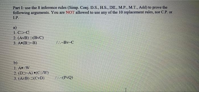 Part I: use the 8 inference rules (Simp. Conj. D.S., H.S., DIL, M.P., M.T., Add) to prove the
following arguments. You are NOT allowed to use any of the 10 replacement rules, nor C.P. or
I.P.
a)
1. CC
2. (AvB) (BvC)
3. A (B-B)
1:-Bv-C
b)
1. A•-W
2. (D-A) •(CW)
3. (AvB)(CvD)
1:(PvQ)
