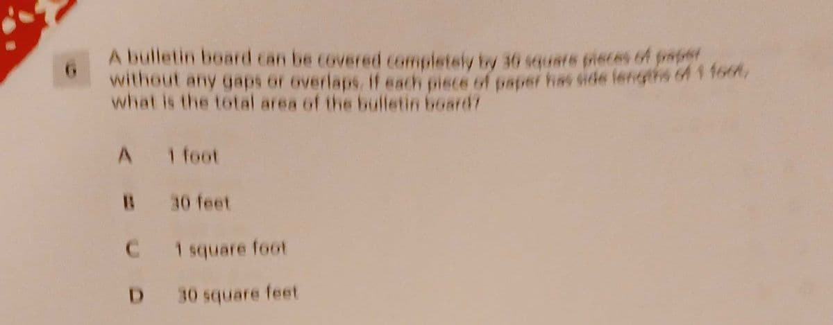 A bulletin board can be covered completely by 30 squate pieces of prater
without any gaps or overlaps. if each piece of paper fs side lengths 6f 1 fo6t
what is the total area of the bulletin board?
A 1 foot
B 30 feet
C.
1 square foot
D.
30 square feet
