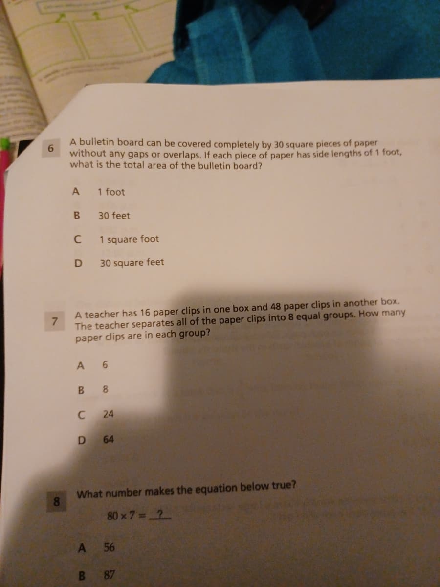 A bulletin board can be covered completely by 30 square pieces of paper
6.
without any gaps or overlaps. If each piece of paper has side lengths of 1 foot,
what is the total area of the bulletin board?
A
1 foot
В
30 feet
1 square foot
30 square feet
A teacher has 16 paper clips in one box and 48 paper clips in another box.
The teacher separates all of the paper clips into 8 equal groups. How many
paper clips are in each group?
7.
8.
C
24
D 64
What number makes the equation below true?
80 x 7= 2
A 56
87
