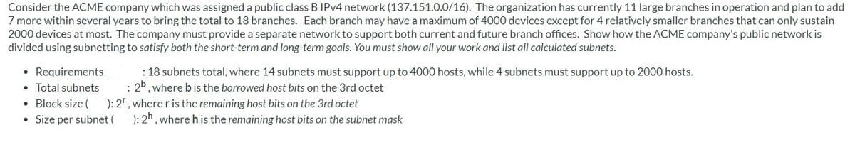 Consider the ACME company which was assigned a public class B IPV4 network (137.151.0.0/16). The organization has currently 11 large branches in operation and plan to add
7 more within several years to bring the total to 18 branches. Each branch may have a maximum of 4000 devices except for 4 relatively smaller branches that can only sustain
2000 devices at most. The company must provide a separate network to support both current and future branch offices. Show how the ACME company's public network is
divided using subnetting to satisfy both the short-term and long-term goals. You must show all your work and list all calculated subnets.
• Requirements
• Total subnets
• Block size (
• Size per subnet (
: 18 subnets total, where 14 subnets must support up to 4000 hosts, while 4 subnets must support up to 2000 hosts.
: 20, where bis the borrowed host bits on the 3rd octet
): 2", where r is the remaining host bits on the 3rd octet
): 2h, where h is the remaining host bits on the subnet mask
