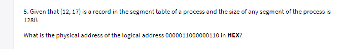 5. Given that (12, 17) is a record in the segment table of a process and the size of any segment of the process is
128B
What is the physical address of the logical address 0000011000000110 in HEX?
