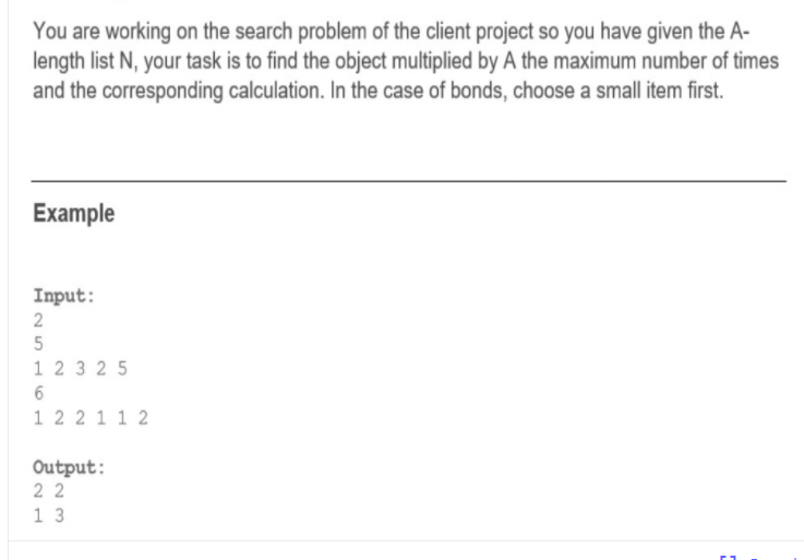 You are working on the search problem of the client project so you have given the A-
length list N, your task is to find the object multiplied by A the maximum number of times
and the corresponding calculation. In the case of bonds, choose a small item first.
Example
Input:
2
5
1 2 3 25
6
1 2 2 1 1 2
Output:
2 2
1 3
