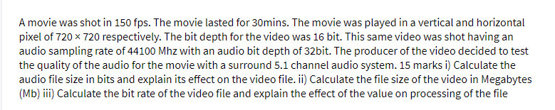 A movie was shot in 150 fps. The movie lasted for 30mins. The movie was played in a vertical and horizontal
pixel of 720 x 720 respectively. The bit depth for the video was 16 bit. This same video was shot having an
audio sampling rate of 44100 Mhz with an audio bit depth of 32bit. The producer of the video decided to test
the quality of the audio for the movie with a surround 5.1 channel audio system. 15 marks i) Calculate the
audio file size in bits and explain its effect on the video file. ii) Calculate the file size of the video in Megabytes
(Mb) iii) Calculate the bit rate of the video file and explain the effect of the value on processing of the file
