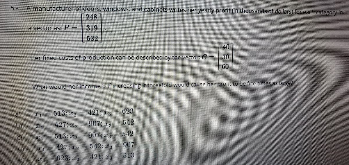 5-
A manufacturer of doors, windows, and cabinets writes her yearly profit (in thousands of dollars) for each category in
248
a vector as: P=
319
632
40
30
Her fixed costs of production can be described by the vector:C-
60
What would her incomebif increasing it threefold would cause her profit to be fice times as arger
513,02
421;
623
427 72
907: 03
542
513,02
007;23
542
542: 3
007
421: 23
513
