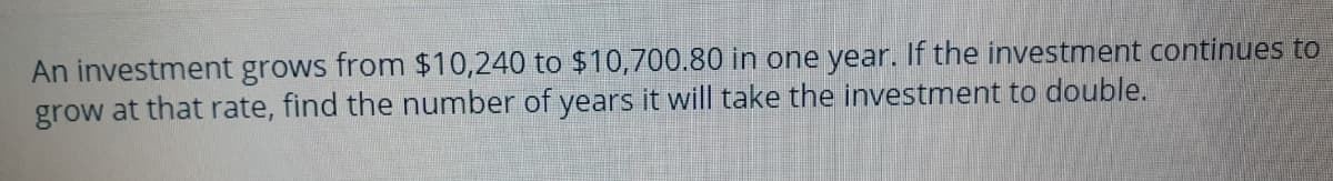 An investment grows from $10,240 to $10,700.80 in one year. If the investment continues to
grow at that rate, find the number of years it will take the investment to double.
