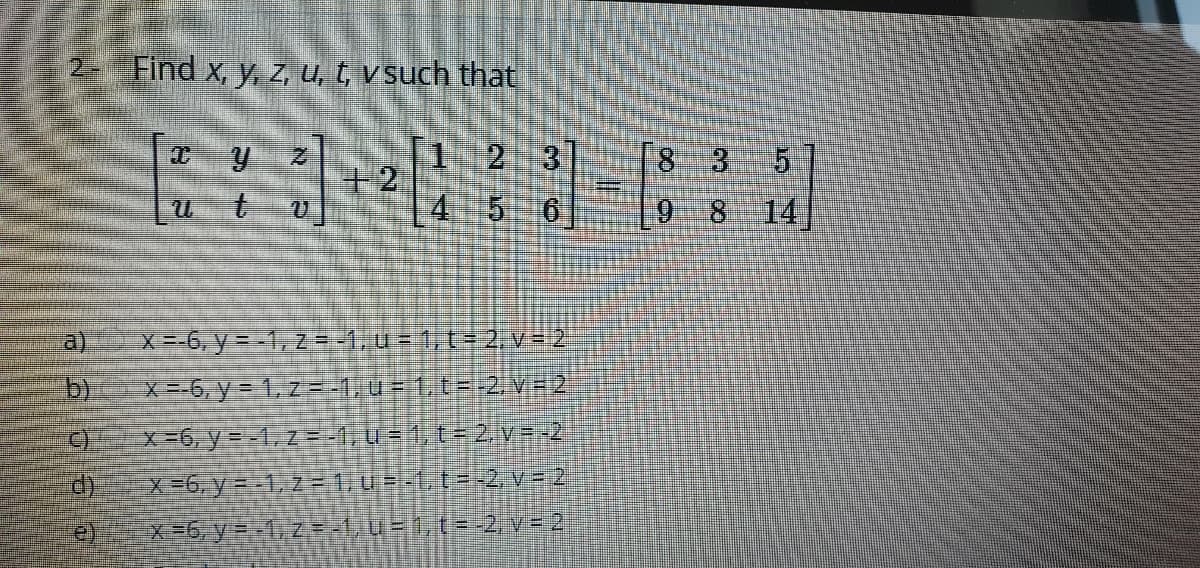 2- Find x, y, Z u, t, v such that
T1 2 3
+2
83
5 6
9 8 14
a)
X=-6, y = -1, Z = -1, u- 1,t= 2.v= 2
b)
X=-6, y = 1, z=-1,u = 1,t=-2, VR2
x=6, y = -1,z =-1, U= 1, t- 2 V#-2
X=6, y =-1, 2 -1u--1,t=-2. v = 2
e)
区-6, y--1, z.4UE,(s2.v=2.
