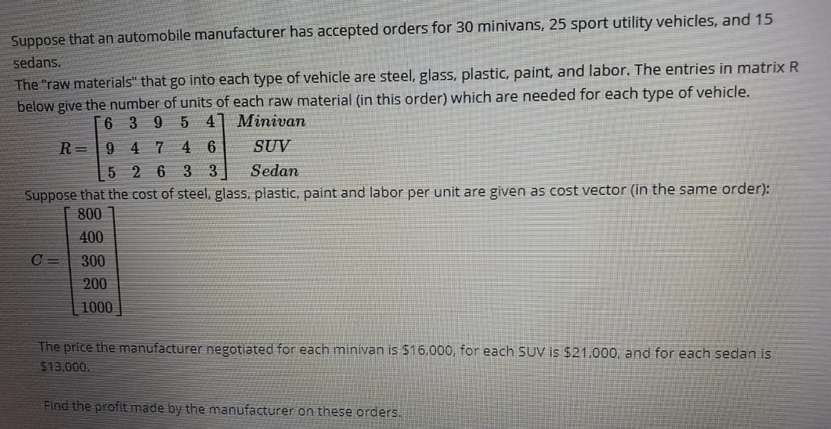 Suppose that an automobile manufacturer has accepted orders for 30 minivans, 25 sport utility vehicles, and 15
sedans.
The "raw materials" that go into each type of vehicle are steel, glass, plastic, paint, and labor. The entries in matrix R
below give the number of units of each raw material (in this order) which are needed for each type of vehicle.
[ 6 3 9
5 4
Minivan
R=9 4 7
4 6
SUV
5 2 6 33
Sedan
Suppose that the cost of steel, glass, plastic, paint and labor per unit are given as cost vector (in the same order):
800
400
C =
300
200
1000
The price the manufacturer negotiated for each minivan is $16.000, for each SUV is $21.000, and for each sedan is
$13,000.
Find the profit made by the manufacturer on these orders.

