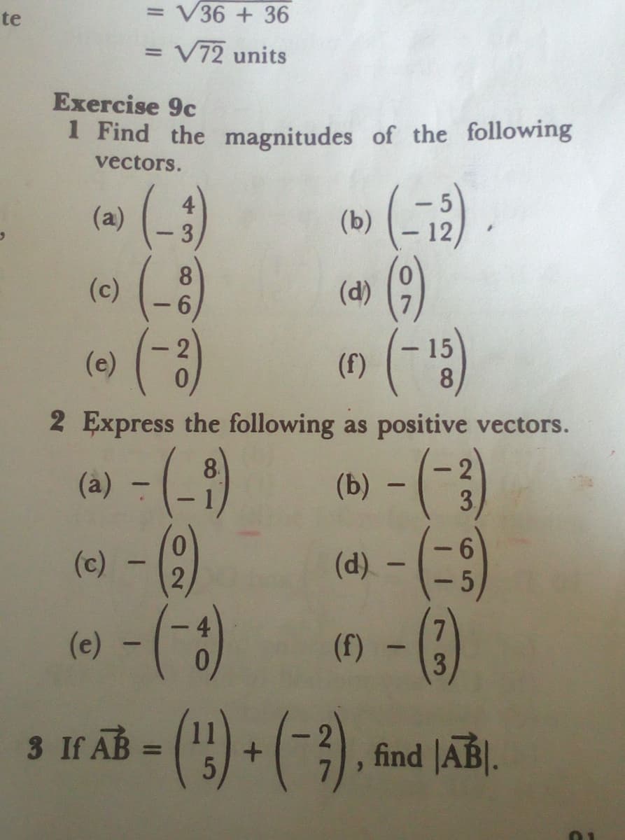te
= V36 + 36
= V72 units
Exercise 9c
1 Find the magnitudes of the following
vectors.
(5)
(-)
(6) (-8
(a)
4
- 3
(b)
12
|
(d)
- 2
(e)
15
(f)
2 Express the following as positive vectors.
(à) - ()
8
(b)
2
3.
(c)
(d) -
()
IF ĀB = () + (-3)
7.
3
(e)
(f)
3 If.
find JAB].
%3D
40
