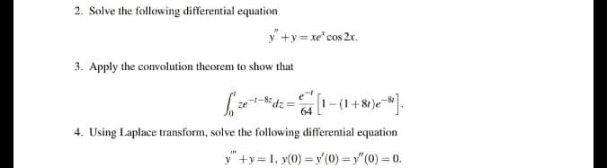 2. Solve the following differential equation
y" +y = xe" cos 2x.
3. Apply the convolution theorem to show that
-1-8: dz
1-(1+81)e-.
64
4. Using Laplace transform, solve the following differential equation
y +y = 1, y(0) = y (0) = y"(0) = 0.
