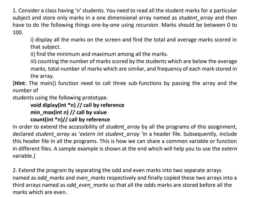 1. Consider a class having 'n' students. You need to read all the student marks for a particular
subject and store only marks in a one dimensional array named as student_array and then
have to do the following things one-by-one using recursion. Marks should be between 0 to
100.
i) display all the marks on the screen and find the total and average marks scored in
that subject.
ii) find the minimum and maximum among all the marks.
iii) counting the number of marks scored by the students which are below the average
marks, total number of marks which are similar, and frequency of each mark stored in
the array.
[Hint: The main() function need to call three sub-functions by passing the array and the
number of
students using the following prototype.
void diplay(int *n) // call by reference
min_max(int n) // call by value
count(int *n)// call by reference
In order to extend the accessibility of student_array by all the programs of this assignment,
declared student_array as 'extern int student_array in a header file. Subsequently, include
this header file in all the programs. This is how we can share a common variable or function
in different files. A sample example is shown at the end which will help you to use the extern
variable.]
2. Extend the program by separating the odd and even marks into two separate arrays
named as odd_marks and even_marks respectively and finally copied these two arrays into a
third arrays named as odd_even_marks so that all the odds marks are stored before all the
marks which are even.
