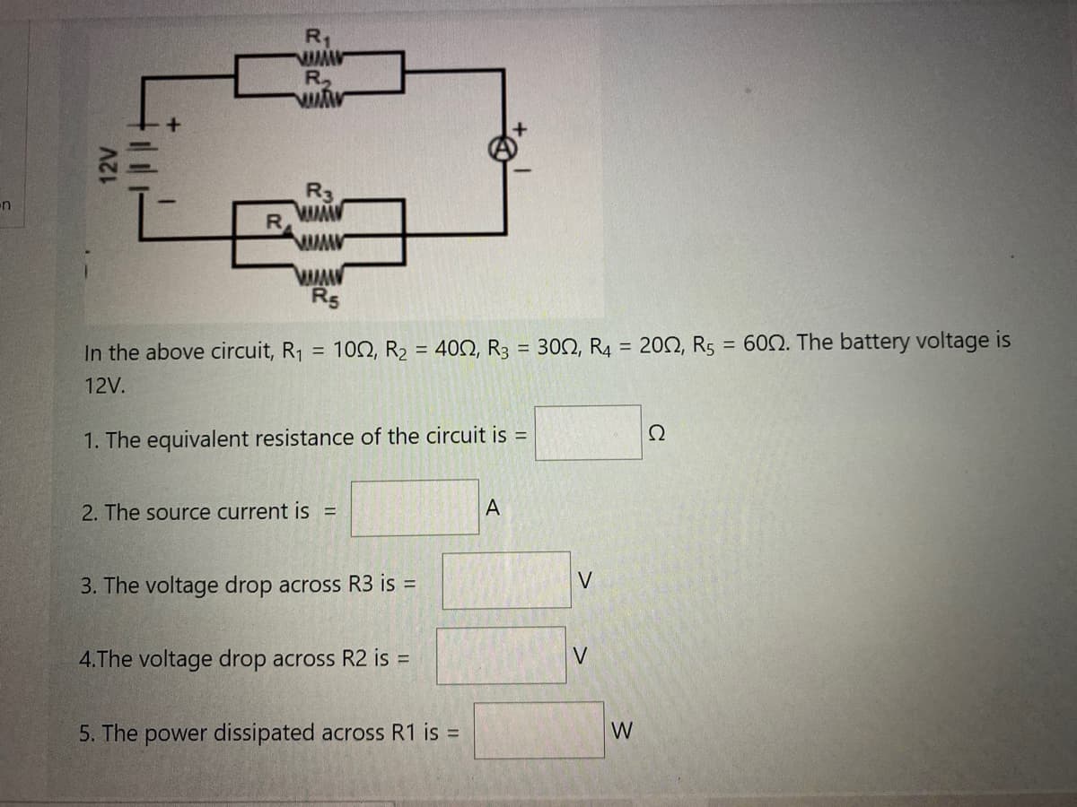 R1
R
R3
R5
In the above circuit, R1
102, R2 = 402, R3 = 302, R4 = 202, Rs = 602. The battery voltage is
%3D
%3D
12V.
Ω
1. The equivalent resistance of the circuit is =
2. The source current is =
3. The voltage drop across R3 is =
V
4.The voltage drop across R2 is =
5. The power dissipated across R1 is =
W
12V
