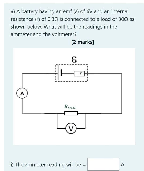 a) A battery having an emf (ɛ) of 6V and an internal
resistance (r) of 0.32 is connected to a load of 302 as
shown below. What will be the readings in the
ammeter and the voltmeter?
[2 marks]
3
A
RLOAD
V.
i) The ammeter reading will be =
A

