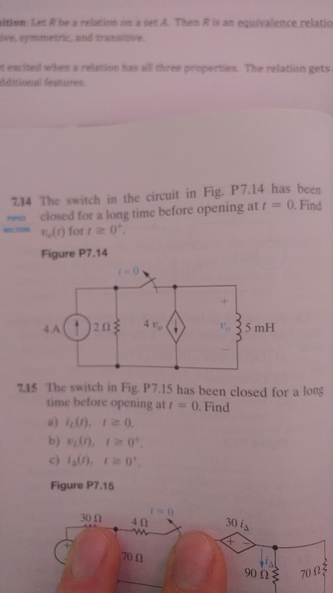 ition: Let R be a rellation on a set A. Then R is an equivalence relatio
ive, symmetric, and transitive.
texcited when a relation has aill three properties. The relation gets.
dditional features
7.14 The switch in the circuit in Fig. P7.14 has been
closed for a long time before opening at t= 0. Find
(t) for 1 2 0.
Figure P7.14
203
4 vo
5 mH
4 A
715 The switch in Fig. P7.15 has been closed for a long
time before opening at t=
0. Find
a) i0. 120.
b) . 10
c) i). 12 0
Figure P7.15
30
30 is
42
70 2
90 Ωξ
70 03
