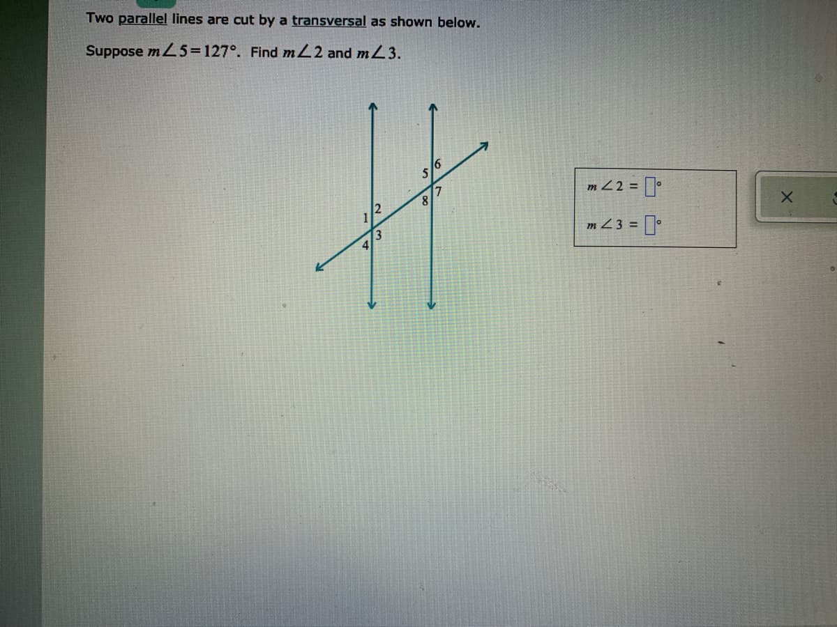 Two parallel lines are cut by a transversal as shown below.
Suppose mL5=127°. Find mL2 and mL3.
8/7
m Z2 =
1
m Z 3 =
