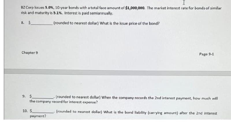 BZ Corp issues 5.0%, 10-year bonds with a total face amount of $1,000,000. The market interest rate for bonds of similar
risk and maturity is 5.1%. Interest is paid semiannually.
8. $
(rounded to nearest dollar) What is the issue price of the bond?
Chapter 9
Page 9-1
9. $
the company record for interest expense?
(rounded to nearest dollar) When the company records the 2nd interest payment, how much will
10. $
(rounded to nearest dollar) What is the bond liability (carrying amount) after the 2nd interest
payment?
