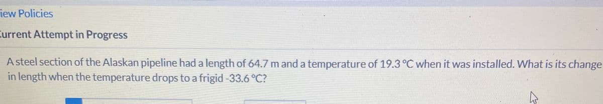 iew Policies
Current Attempt in Progress
A steel section of the Alaskan pipeline had a length of 64.7 m and a temperature of 19.3 °C when it was installed. What is its change
in length when the temperature drops to a frigid -33.6 °C?
