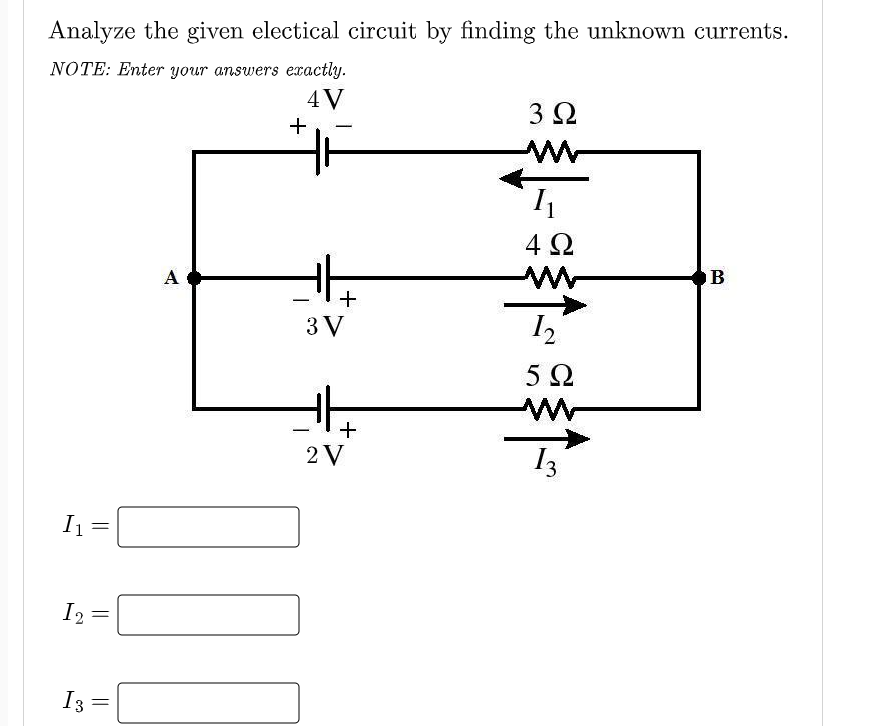 Analyze the given electical circuit by finding the unknown currents.
NOTE: Enter your answers exactly.
4V
3Ω
-
4 2
A
-
3 V
5Ω
2 V
I3
I2
I3
