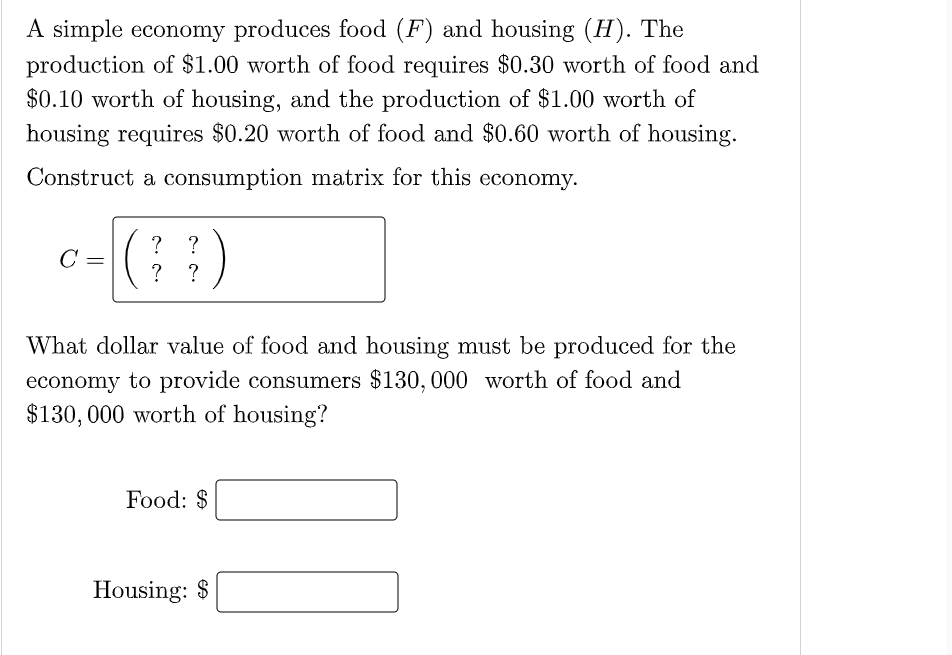 A simple economy produces food (F) and housing (H). The
production of $1.00 worth of food requires $0.30 worth of food and
$0.10 worth of housing, and the production of $1.00 worth of
housing requires $0.20 worth of food and $0.60 worth of housing.
Construct a consumption matrix for this economy.
c-()
? ?
C
?
What dollar value of food and housing must be produced for the
economy to provide consumers $130, 000 worth of food and
$130, 000 worth of housing?
Food: $
Housing: $
