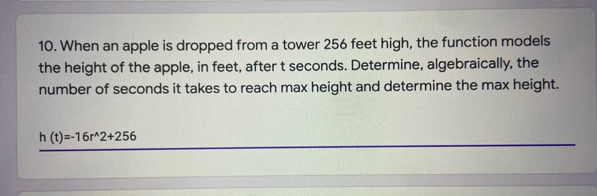 10. When an apple is dropped from a tower 256 feet high, the function models
the height of the apple, in feet, after t seconds. Determine, algebraically, the
number of seconds it takes to reach max height and determine the max height.
h (t)=-16r^2+256
