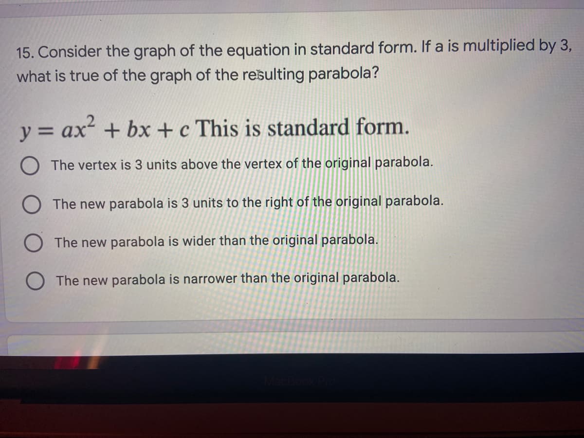 15. Consider the graph of the equation in standard form. If a is multiplied by 3,
what is true of the graph of the resulting parabola?
y =
= ax + bx + c This is standard form.
O The vertex is 3 units above the vertex of the original parabola.
O The new parabola is 3 units to the right of the original parabola.
O The new parabola is wider than the original parabola.
O The new parabola is narrower than the original parabola.

