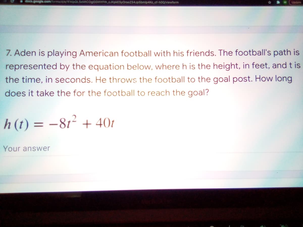 * docs.google.com/lorms/d/e/1FAlpQLSeMtCOgjGDIhYFth_cJKpkE5yOraeZ54Jp5bmip4Kc_cf-h0Q/viewform
M
Update
7. Aden is playing American football with his friends. The football's path is
represented by the equation below, where h is the height, in feet, and t is
the time, in seconds. He throws the football to the goal post. How long
does it take the for the football to reach the goal?
h(t) = -81² + 401
Your answer
