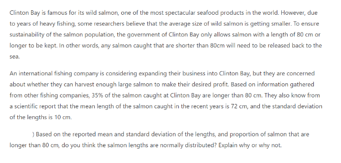 Clinton Bay is famous for its wild salmon, one of the most spectacular seafood products in the world. However, due
to years of heavy fishing, some researchers believe that the average size of wild salmon is getting smaller. To ensure
sustainability of the salmon population, the government of Clinton Bay only allows salmon with a length of 80 cm or
longer to be kept. In other words, any salmon caught that are shorter than 80cm will need to be released back to the
sea.
An international fishing company is considering expanding their business into Clinton Bay, but they are concerned
about whether they can harvest enough large salmon to make their desired profit. Based on information gathered
from other fishing companies, 35% of the salmon caught at Clinton Bay are longer than 80 cm. They also know from
a scientific report that the mean length of the salmon caught in the recent years is 72 cm, and the standard deviation
of the lengths is 10 cm.
) Based on the reported mean and standard deviation of the lengths, and proportion of salmon that are
longer than 80 cm, do you think the salmon lengths are normally distributed? Explain why or why not.
