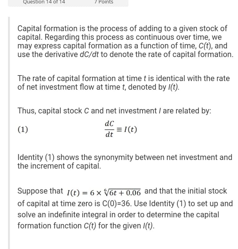 Question 14 of 14
7 Points
Capital formation is the process of adding to a given stock of
capital. Regarding this process as continuous over time, we
may express capital formation as a function of time, C(t), and
use the derivative dC/dt to denote the rate of capital formation.
The rate of capital formation at time t is identical with the rate
of net investment flow at time t, denoted by l(t).
Thus, capital stock C and net investment / are related by:
dC
(1)
= 1(t)
dt
Identity (1) shows the synonymity between net investment and
the increment of capital.
Suppose that 1(t) = 6 × √√6t + 0.06 and that the initial stock
of capital at time zero is C(0)=36. Use Identity (1) to set up and
solve an indefinite integral in order to determine the capital
formation function C(t) for the given /(t).