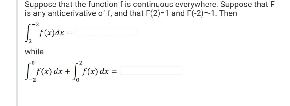 Suppose that the function f is continuous everywhere. Suppose that F
is any antiderivative of f, and that F(2)=1 and F(-2)=-1. Then
-2
f(x) dx =
2
while
[ f(x) dx + [² f (x) dx =
S
-2