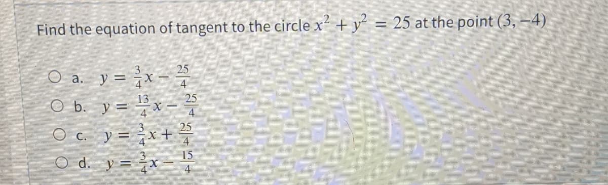 Find the equation of tangent to the circle x² + y = 25 at the point (3, –4).
%3D
O a. y = x
25
4
13
25
O b. y = xX -
O c. y = x+
d. y = x
15
