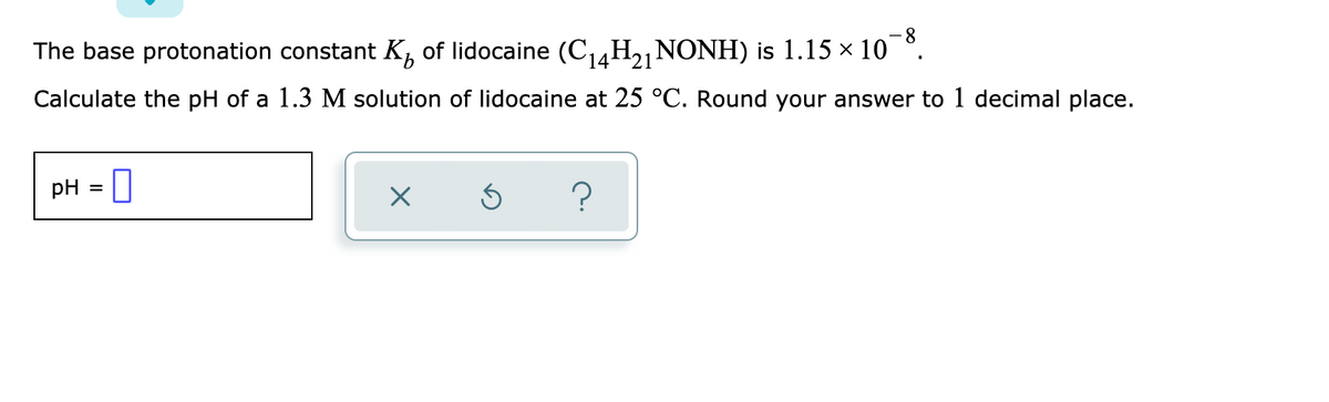 8.
The base protonation constant K, of lidocaine (C,4H2,NONH) is 1.15 x 10 °.
(14-
Calculate the pH of a 1.3 M solution of lidocaine at 25 °C. Round your answer to 1 decimal place.
pH
=0
