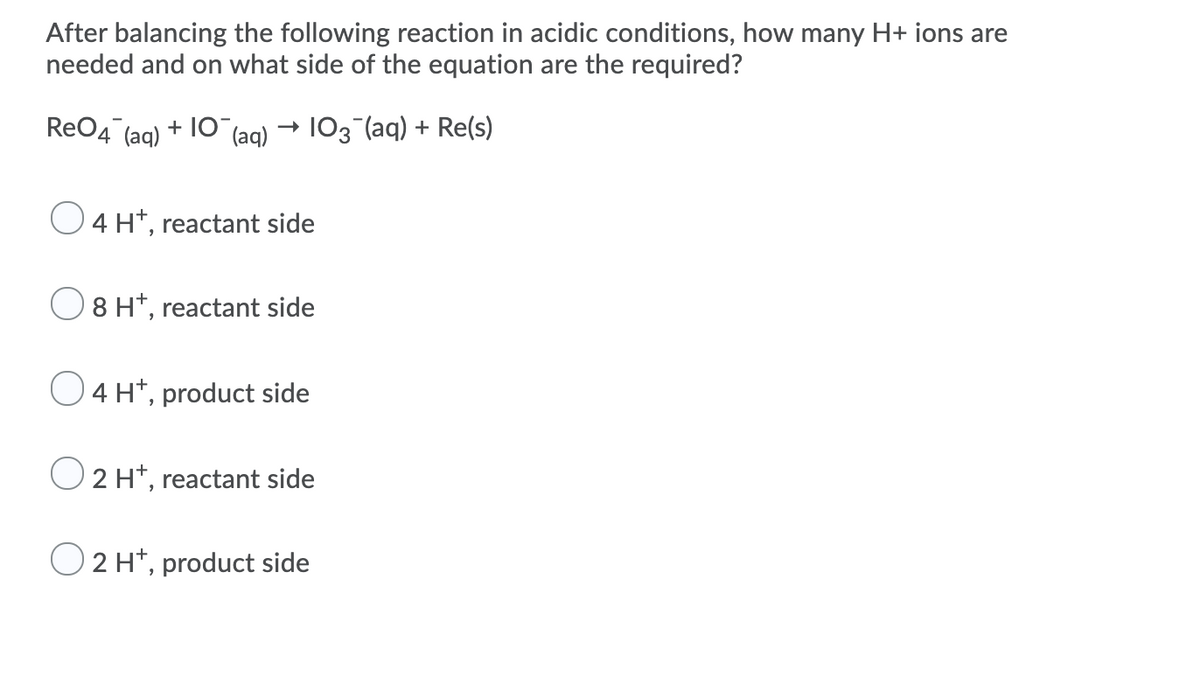 After balancing the following reaction in acidic conditions, how many H+ ions are
needed and on what side of the equation are the required?
ReO4 (ag) + 10 (ag) → 103 (aq) + Re(s)
4 H*, reactant side
8 H*, reactant side
O4 H*, product side
O 2 H*, reactant side
O 2 H*, product side
