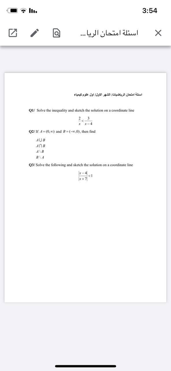 3:54
اسئلة امتحان الريا. . .
اسئلة امتحان الرياضيات الشهر الأول اول علوم كيمياء
Q1/ Solve the inequality and sketch the solution on a coordinate line
2
3
r-4
Q2/ If A= (0, 0) and B= (-0,0), then find
AUB
ANB
A\B
B\A
Q3/ Solve the following and sketch the solution on a coordinate line
x- 4
<1
x + 7|
