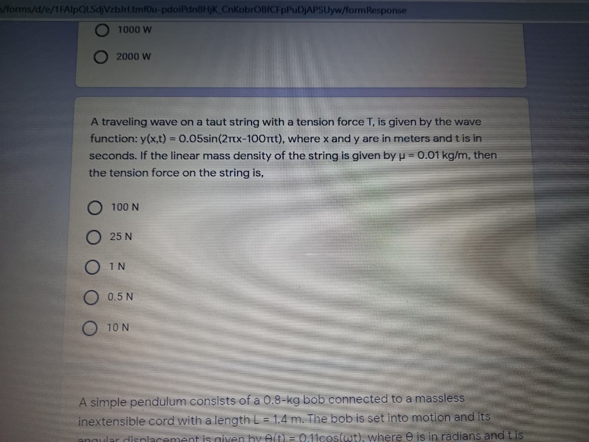 Vforms/d/e/1FAlpQLSdjVzbJrLtmf0u-pdoiPdn8HjK CnKobrOBfCFpPuDjAPSUyw/formResponse
1000 W
2000 W
A traveling wave on a taut string with a tension force T, is given by the wave
function: y(x,t) = 0.05sin(2TTX-100Tt), where x and y are in meters and t is in
seconds. If the linear mass density of the string is given by p = 0.01 kg/m, then
the tension force on the string is,
100 N
25 N
1 N
0.5 N
10 N
A simple pendulum consists of a 0.8-kg bob connected to a massless
inextensible cord with a length L= 1.4 m. The bob is set into motion and its
anaular disnlacement s niven by 0(t) = 0.11coswt), where e is in radians and tis
