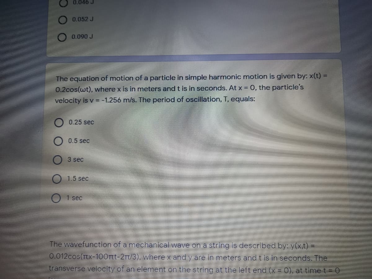 0.046 J
0.052 J
0.090 J
The equation of motion of a particle in simple harmonic motion is given by: x(t) =
0.2cos(wt), where x is in meters and t is in seconds. At x = 0, the particle's
velocity is v = -1.256 m/s. The period of oscillation, T, equals:
0.25 sec
0.5 sec
3 sec
1.5 sec
O 1 sec
The wavefunction of a mechanical wave on a string is described by: y(x.t) =
0.012cos(Ttx-100Ttt-2Tt/3), where x and y are in meters and t is in seconds. The
transverse velocity of an element on the string at the left end (x = 0), at timet= 0
