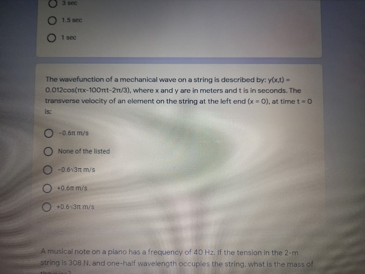 3 sec
1.5 sec
1 sec
The wavefunction of a mechanical wave on a string is described by: y(x,t) =
%3D
0.012cos(Tx-100Tt-21t/3), where x and y are in meters and t is in seconds. The
transverse velocity of an element on the string at the left end (x = 0), at time t = 0
is:
0.6t m/s
None of the isted
-0.6 3n m/s
+0.6n m/s
+0.6v3t m/s
A musical note on a piano has a frequency of 40 Hz. If the tension in the 2-m
string is 308 N, and one-half wavelength occupies the string, what is the mass of
