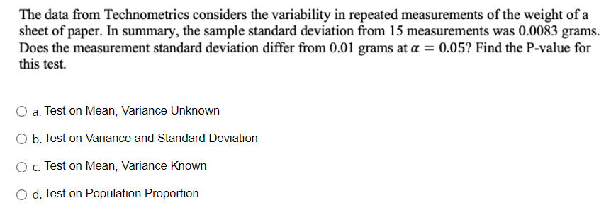 The data from Technometrics considers the variability in repeated measurements of the weight of a
sheet of paper. In summary, the sample standard deviation from 15 measurements was 0.0083 grams.
Does the measurement standard deviation differ from 0.01 grams at a = 0.05? Find the P-value for
this test.
O a. Test on Mean, Variance Unknown
O b. Test on Variance and Standard Deviation
O c. Test on Mean, Variance Known
O d. Test on Population Proportion
