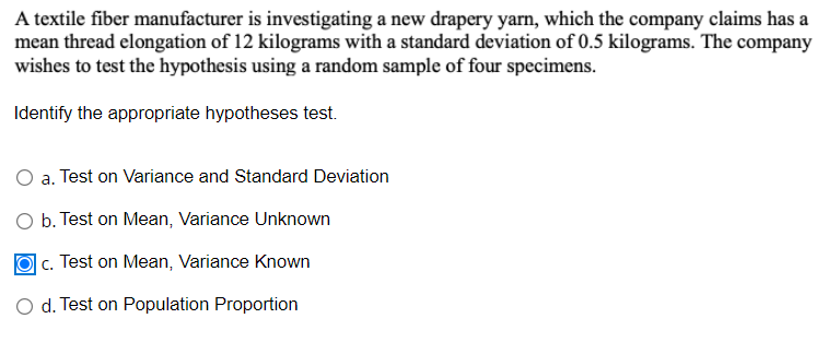 A textile fiber manufacturer is investigating a new drapery yarn, which the company claims has a
mean thread elongation of 12 kilograms with a standard deviation of 0.5 kilograms. The company
wishes to test the hypothesis using a random sample of four specimens.
Identify the appropriate hypotheses test.
O a. Test on Variance and Standard Deviation
O b. Test on Mean, Variance Unknown
c. Test on Mean, Variance Known
O d. Test on Population Proportion
